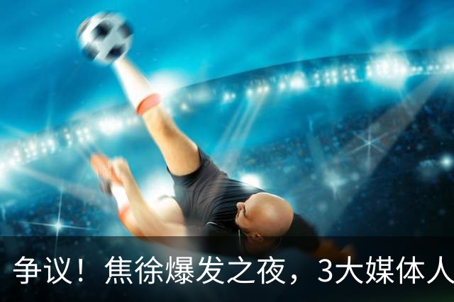 争议！焦徐爆发之夜，3大媒体人发声，杜锋遭调侃：又一个外行人